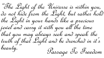 The Light of the Universe is within you, do not hide from the Light, but rather hold the Light in your hands like a precious jewel...Passage To Freedom